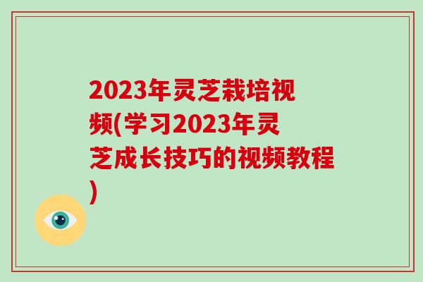 2023年灵芝栽培视频(学习2023年灵芝成长技巧的视频教程)-第1张图片-破壁灵芝孢子粉研究指南 2023年灵芝栽培视频(学习2023年灵芝成长技巧的视频教程)-第1张图片-破壁灵芝孢子粉研究指南