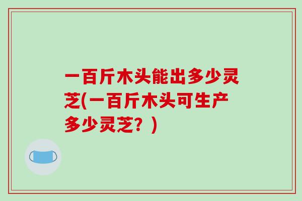 一百斤木头能出多少灵芝(一百斤木头可生产多少灵芝?)-第1张图片-破壁灵芝孢子粉研究指南 一百斤木头能出多少灵芝(一百斤木头可生产多少灵芝?)-第1张图片-破壁灵芝孢子粉研究指南