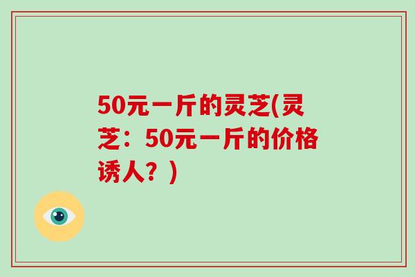 50元一斤的灵芝(灵芝：50元一斤的价格诱人？)-第1张图片-破壁灵芝孢子粉研究指南