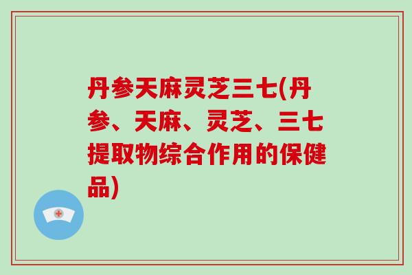 丹参天麻灵芝三七(丹参、天麻、灵芝、三七提取物综合作用的保健品)-第1张图片-破壁灵芝孢子粉研究指南 丹参天麻灵芝三七(丹参、天麻、灵芝、三七提取物综合作用的保健品)-第1张图片-破壁灵芝孢子粉研究指南