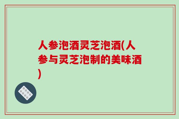 人参泡酒灵芝泡酒(人参与灵芝泡制的美味酒)-第1张图片-破壁灵芝孢子粉研究指南 人参泡酒灵芝泡酒(人参与灵芝泡制的美味酒)-第1张图片-破壁灵芝孢子粉研究指南