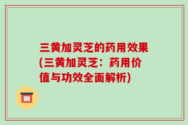三黄加灵芝的药用效果(三黄加灵芝：药用价值与功效全面解析)-第1张图片-破壁灵芝孢子粉研究指南