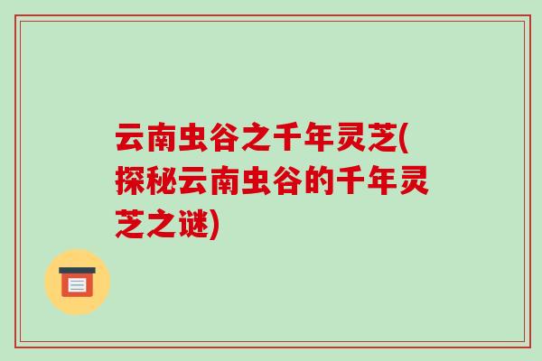 云南虫谷之千年灵芝(探秘云南虫谷的千年灵芝之谜)-第1张图片-破壁灵芝孢子粉研究指南 云南虫谷之千年灵芝(探秘云南虫谷的千年灵芝之谜)-第1张图片-破壁灵芝孢子粉研究指南