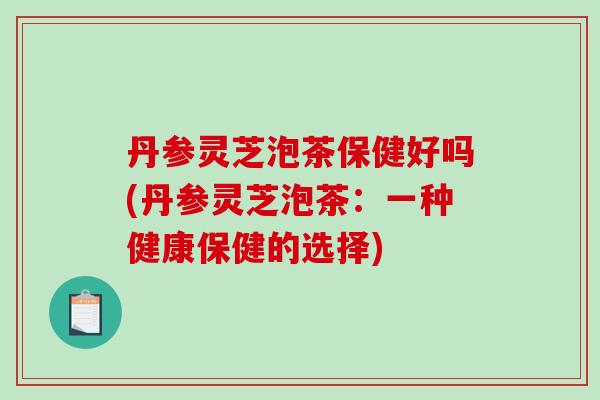 丹参灵芝泡茶保健好吗(丹参灵芝泡茶:一种健康保健的选择)-第1张图片-破壁灵芝孢子粉研究指南 丹参灵芝泡茶保健好吗(丹参灵芝泡茶:一种健康保健的选择)-第1张图片-破壁灵芝孢子粉研究指南