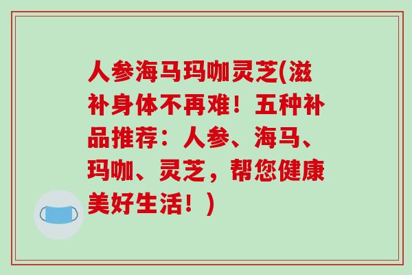 人参海马玛咖灵芝(滋补身体不再难！五种补品推荐：人参、海马、玛咖、灵芝，帮您健康美好生活！)-第1张图片-破壁灵芝孢子粉研究指南
