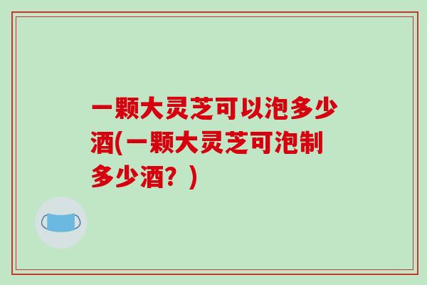 一颗大灵芝可以泡多少酒(一颗大灵芝可泡制多少酒?)-第1张图片-破壁灵芝孢子粉研究指南 一颗大灵芝可以泡多少酒(一颗大灵芝可泡制多少酒?)-第1张图片-破壁灵芝孢子粉研究指南