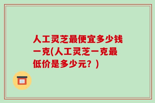 人工灵芝最便宜多少钱一克(人工灵芝一克最低价是多少元?)-第1张图片-破壁灵芝孢子粉研究指南 人工灵芝最便宜多少钱一克(人工灵芝一克最低价是多少元?)-第1张图片-破壁灵芝孢子粉研究指南