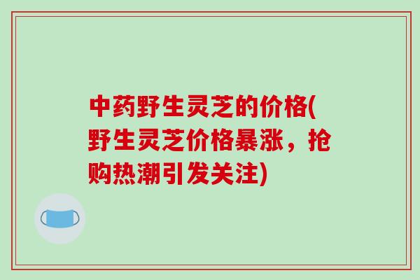 中药野生灵芝的价格(野生灵芝价格暴涨,抢购热潮引发关注)-第1张图片-破壁灵芝孢子粉研究指南 中药野生灵芝的价格(野生灵芝价格暴涨,抢购热潮引发关注)-第1张图片-破壁灵芝孢子粉研究指南