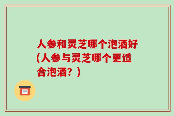 人参和灵芝哪个泡酒好(人参与灵芝哪个更适合泡酒?)-第1张图片-破壁灵芝孢子粉研究指南 人参和灵芝哪个泡酒好(人参与灵芝哪个更适合泡酒?)-第1张图片-破壁灵芝孢子粉研究指南