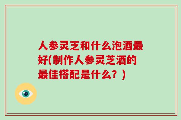 人参灵芝和什么泡酒最好(制作人参灵芝酒的最佳搭配是什么?)-第1张图片-破壁灵芝孢子粉研究指南 人参灵芝和什么泡酒最好(制作人参灵芝酒的最佳搭配是什么?)-第1张图片-破壁灵芝孢子粉研究指南