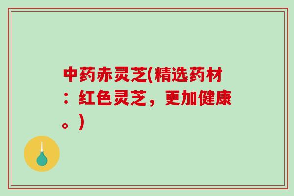 中药赤灵芝(精选药材：红色灵芝，更加健康。)-第1张图片-破壁灵芝孢子粉研究指南