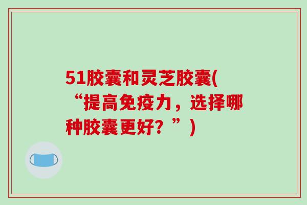 51胶囊和灵芝胶囊(“提高免疫力,选择哪种胶囊更好?”)-第1张图片-破壁灵芝孢子粉研究指南 51胶囊和灵芝胶囊(“提高免疫力,选择哪种胶囊更好?”)-第1张图片-破壁灵芝孢子粉研究指南