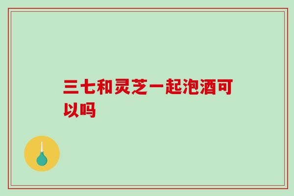 三七和灵芝一起泡酒可以吗-第1张图片-破壁灵芝孢子粉研究指南