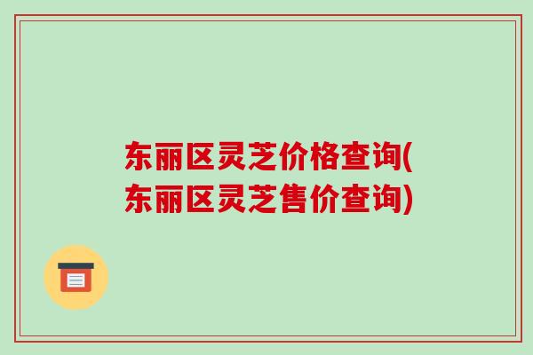 东丽区灵芝价格查询(东丽区灵芝售价查询)-第1张图片-破壁灵芝孢子粉研究指南