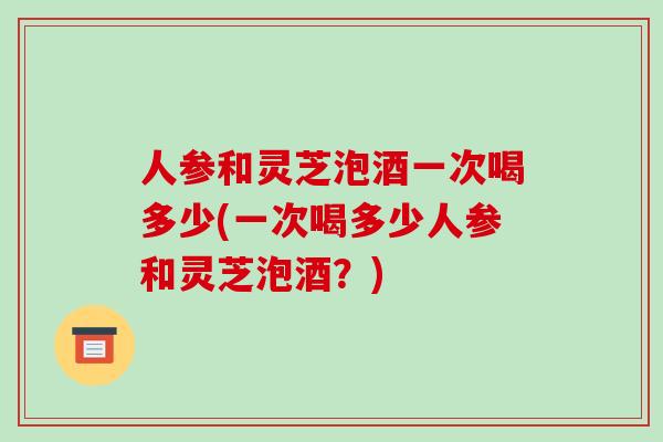 人参和灵芝泡酒一次喝多少(一次喝多少人参和灵芝泡酒?)-第1张图片-破壁灵芝孢子粉研究指南 人参和灵芝泡酒一次喝多少(一次喝多少人参和灵芝泡酒?)-第1张图片-破壁灵芝孢子粉研究指南