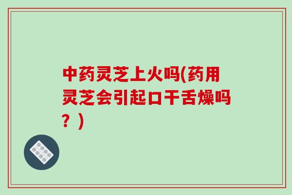 中药灵芝上火吗(药用灵芝会引起口干舌燥吗？)-第1张图片-破壁灵芝孢子粉研究指南