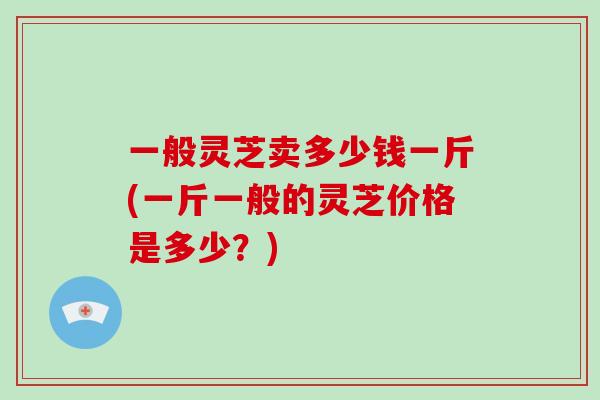 一般灵芝卖多少钱一斤(一斤一般的灵芝价格是多少?)-第1张图片-破壁灵芝孢子粉研究指南 一般灵芝卖多少钱一斤(一斤一般的灵芝价格是多少?)-第1张图片-破壁灵芝孢子粉研究指南