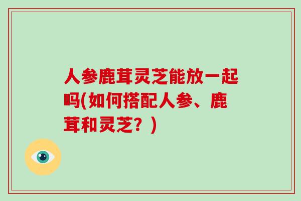 人参鹿茸灵芝能放一起吗(如何搭配人参、鹿茸和灵芝？)-第1张图片-破壁灵芝孢子粉研究指南