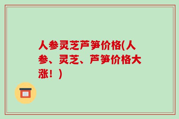 人参灵芝芦笋价格(人参、灵芝、芦笋价格大涨！)-第1张图片-破壁灵芝孢子粉研究指南