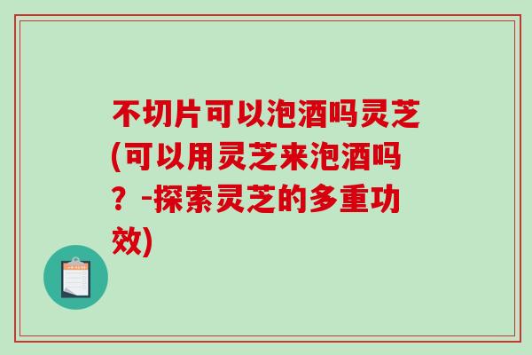 不切片可以泡酒吗灵芝(可以用灵芝来泡酒吗？-探索灵芝的多重功效)-第1张图片-破壁灵芝孢子粉研究指南