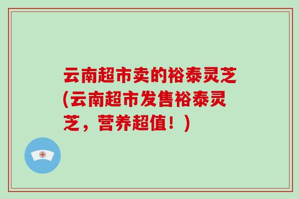 云南超市卖的裕泰灵芝(云南超市发售裕泰灵芝，营养超值！)-第1张图片-破壁灵芝孢子粉研究指南