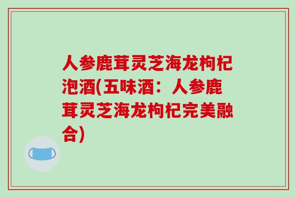 人参鹿茸灵芝海龙枸杞泡酒(五味酒：人参鹿茸灵芝海龙枸杞完美融合)-第1张图片-破壁灵芝孢子粉研究指南