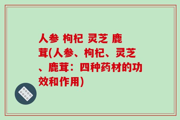 人参 枸杞 灵芝 鹿茸(人参、枸杞、灵芝、鹿茸：四种药材的功效和作用)-第1张图片-破壁灵芝孢子粉研究指南