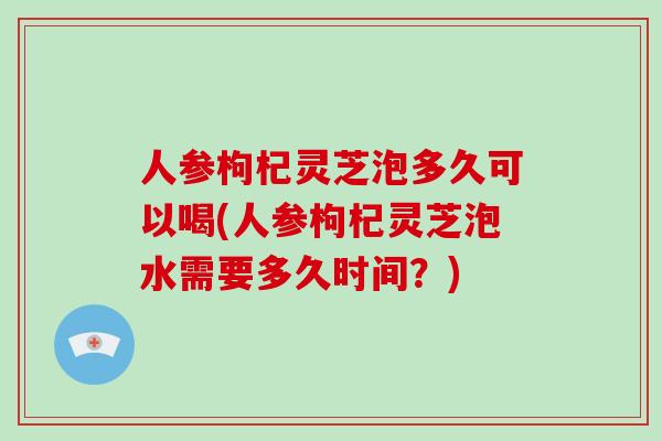 人参枸杞灵芝泡多久可以喝(人参枸杞灵芝泡水需要多久时间？)-第1张图片-破壁灵芝孢子粉研究指南