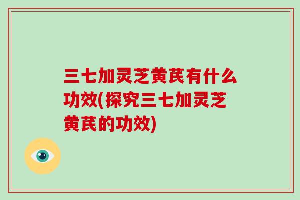 三七加灵芝黄芪有什么功效(探究三七加灵芝黄芪的功效)-第1张图片-破壁灵芝孢子粉研究指南 三七加灵芝黄芪有什么功效(探究三七加灵芝黄芪的功效)-第1张图片-破壁灵芝孢子粉研究指南