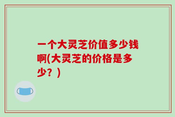 一个大灵芝价值多少钱啊(大灵芝的价格是多少?)-第1张图片-破壁灵芝孢子粉研究指南 一个大灵芝价值多少钱啊(大灵芝的价格是多少?)-第1张图片-破壁灵芝孢子粉研究指南