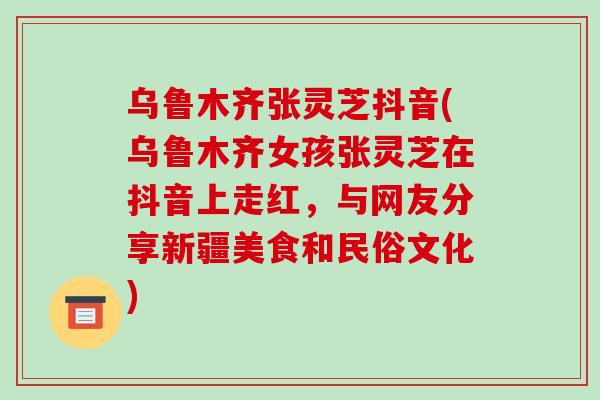 乌鲁木齐张灵芝抖音(乌鲁木齐女孩张灵芝在抖音上走红，与网友分享新疆美食和民俗文化)-第1张图片-破壁灵芝孢子粉研究指南