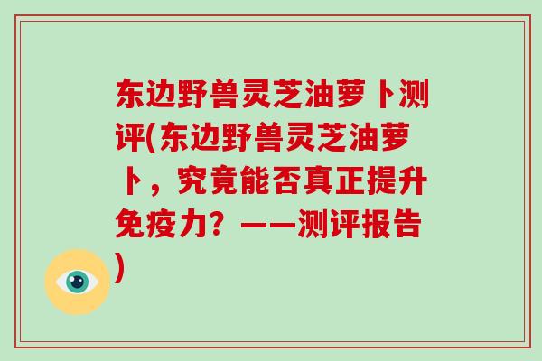 东边野兽灵芝油萝卜测评(东边野兽灵芝油萝卜,究竟能否真正提升免疫力?——测评报告)-第1张图片-破壁灵芝孢子粉研究指南 东边野兽灵芝油萝卜测评(东边野兽灵芝油萝卜,究竟能否真正提升免疫力?——测评报告)-第1张图片-破壁灵芝孢子粉研究指南