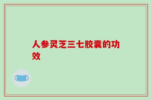 人参灵芝三七胶囊的功效-第1张图片-破壁灵芝孢子粉研究指南