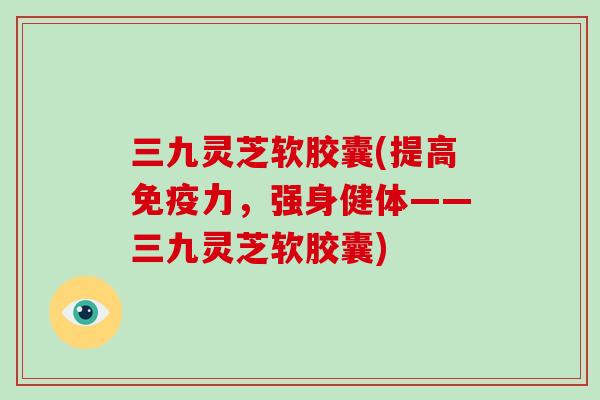 三九灵芝软胶囊(提高免疫力，强身健体——三九灵芝软胶囊)-第1张图片-破壁灵芝孢子粉研究指南