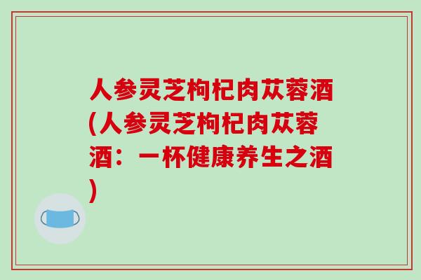 人参灵芝枸杞肉苁蓉酒(人参灵芝枸杞肉苁蓉酒:一杯健康养生之酒)-第1张图片-破壁灵芝孢子粉研究指南 人参灵芝枸杞肉苁蓉酒(人参灵芝枸杞肉苁蓉酒:一杯健康养生之酒)-第1张图片-破壁灵芝孢子粉研究指南