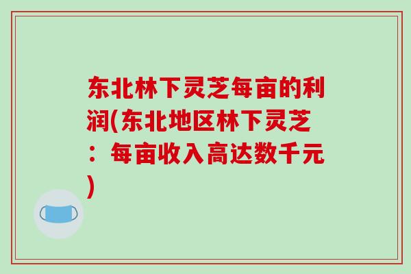 东北林下灵芝每亩的利润(东北地区林下灵芝：每亩收入高达数千元)-第1张图片-破壁灵芝孢子粉研究指南