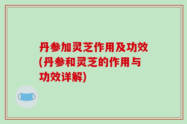 丹参加灵芝作用及功效(丹参和灵芝的作用与功效详解)-第1张图片-破壁灵芝孢子粉研究指南