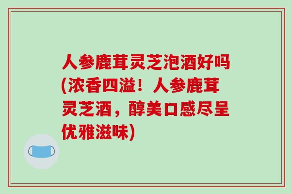人参鹿茸灵芝泡酒好吗(浓香四溢!人参鹿茸灵芝酒,醇美口感尽呈优雅滋味)-第1张图片-破壁灵芝孢子粉研究指南 人参鹿茸灵芝泡酒好吗(浓香四溢!人参鹿茸灵芝酒,醇美口感尽呈优雅滋味)-第1张图片-破壁灵芝孢子粉研究指南