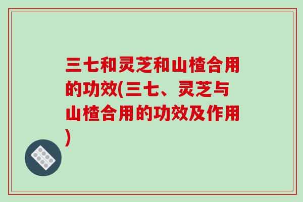 三七和灵芝和山楂合用的功效(三七、灵芝与山楂合用的功效及作用)-第1张图片-破壁灵芝孢子粉研究指南 三七和灵芝和山楂合用的功效(三七、灵芝与山楂合用的功效及作用)-第1张图片-破壁灵芝孢子粉研究指南