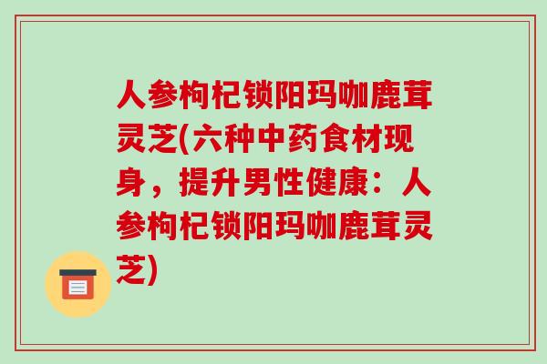 人参枸杞锁阳玛咖鹿茸灵芝(六种中药食材现身,提升男性健康:人参枸杞锁阳玛咖鹿茸灵芝)-第1张图片-破壁灵芝孢子粉研究指南 人参枸杞锁阳玛咖鹿茸灵芝(六种中药食材现身,提升男性健康:人参枸杞锁阳玛咖鹿茸灵芝)-第1张图片-破壁灵芝孢子粉研究指南