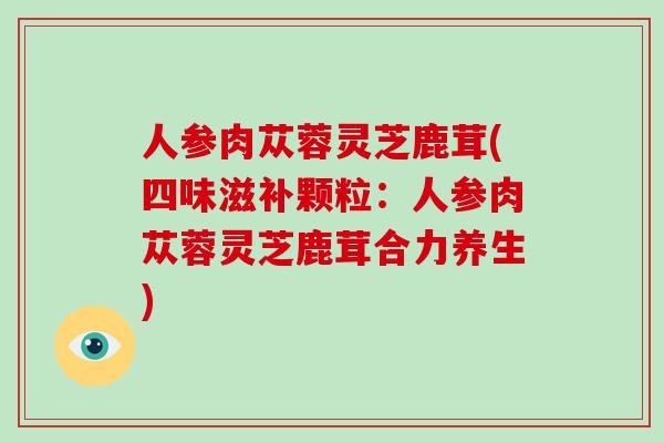 人参肉苁蓉灵芝鹿茸(四味滋补颗粒：人参肉苁蓉灵芝鹿茸合力养生)-第1张图片-破壁灵芝孢子粉研究指南