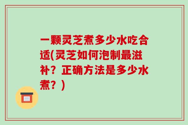 一颗灵芝煮多少水吃合适(灵芝如何泡制最滋补？正确方法是多少水煮？)-第1张图片-破壁灵芝孢子粉研究指南