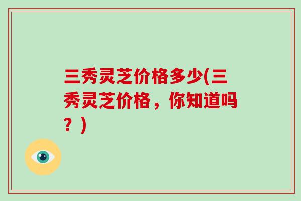 三秀灵芝价格多少(三秀灵芝价格，你知道吗？)-第1张图片-破壁灵芝孢子粉研究指南