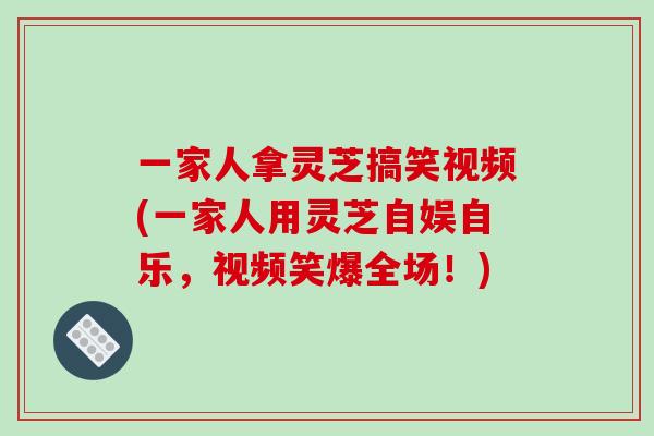 一家人拿灵芝搞笑视频(一家人用灵芝自娱自乐,视频笑爆全场!)-第1张图片-破壁灵芝孢子粉研究指南 一家人拿灵芝搞笑视频(一家人用灵芝自娱自乐,视频笑爆全场!)-第1张图片-破壁灵芝孢子粉研究指南