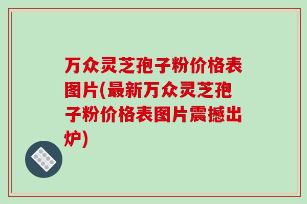 万众灵芝孢子粉价格表图片(最新万众灵芝孢子粉价格表图片震撼出炉)-第1张图片-破壁灵芝孢子粉研究指南 万众灵芝孢子粉价格表图片(最新万众灵芝孢子粉价格表图片震撼出炉)-第1张图片-破壁灵芝孢子粉研究指南