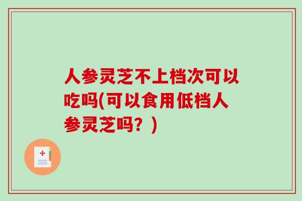 人参灵芝不上档次可以吃吗(可以食用低档人参灵芝吗?)-第1张图片-破壁灵芝孢子粉研究指南 人参灵芝不上档次可以吃吗(可以食用低档人参灵芝吗?)-第1张图片-破壁灵芝孢子粉研究指南