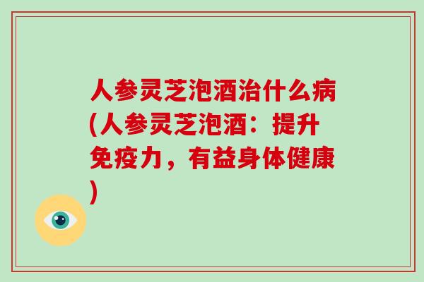 人参灵芝泡酒治什么病(人参灵芝泡酒：提升免疫力，有益身体健康)-第1张图片-破壁灵芝孢子粉研究指南