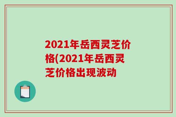 2021年岳西灵芝价格(2021年岳西灵芝价格出现波动-第1张图片-破壁灵芝孢子粉研究指南