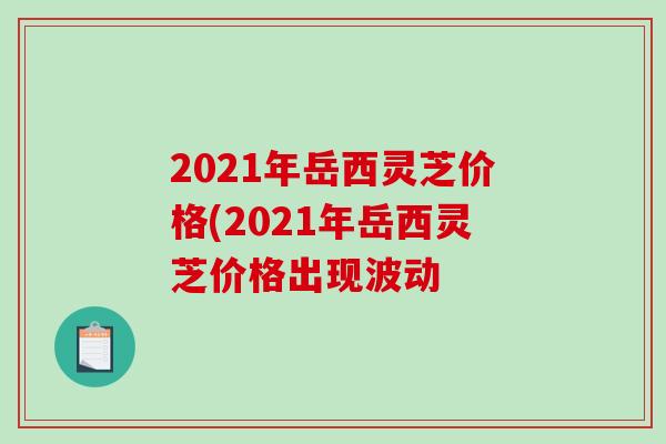 2021年岳西灵芝价格(2021年岳西灵芝价格出现波动-第1张图片-破壁灵芝孢子粉研究指南 2021年岳西灵芝价格(2021年岳西灵芝价格出现波动-第1张图片-破壁灵芝孢子粉研究指南