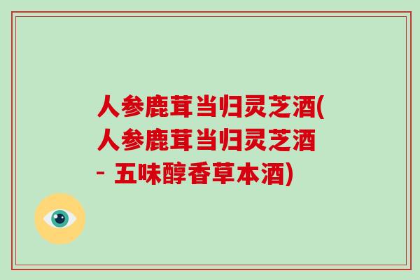 人参鹿茸当归灵芝酒(人参鹿茸当归灵芝酒 - 五味醇香草本酒)-第1张图片-破壁灵芝孢子粉研究指南 人参鹿茸当归灵芝酒(人参鹿茸当归灵芝酒 - 五味醇香草本酒)-第1张图片-破壁灵芝孢子粉研究指南